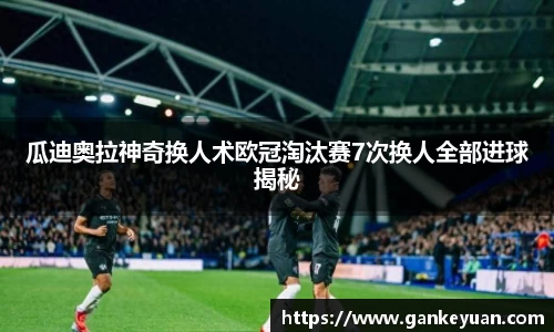 瓜迪奥拉神奇换人术欧冠淘汰赛7次换人全部进球揭秘