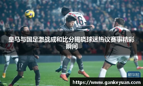 皇马与国足激战成和比分揭晓球迷热议赛事精彩瞬间
